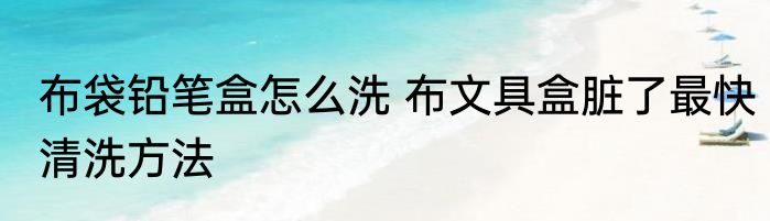 布袋铅笔盒怎么洗 布文具盒脏了最快清洗方法