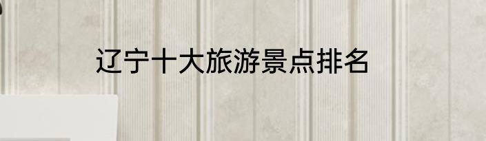 辽宁十大旅游景点排名