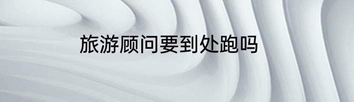 旅游顾问要到处跑吗