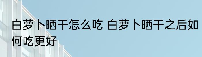 白萝卜晒干怎么吃 白萝卜晒干之后如何吃更好