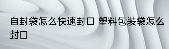 自封袋怎么快速封口 塑料包装袋怎么封口