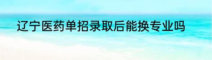 辽宁医药单招录取后能换专业吗