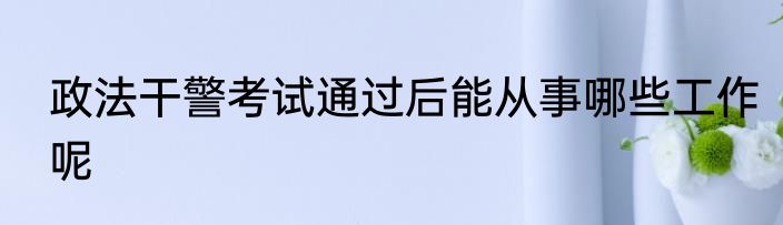 政法干警考试通过后能从事哪些工作呢