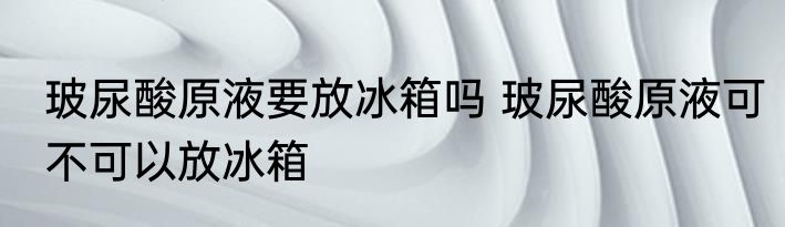 玻尿酸原液要放冰箱吗 玻尿酸原液可不可以放冰箱