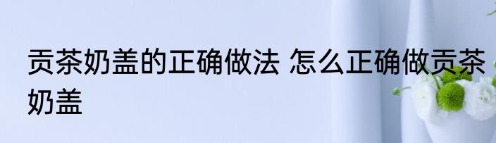 贡茶奶盖的正确做法 怎么正确做贡茶奶盖