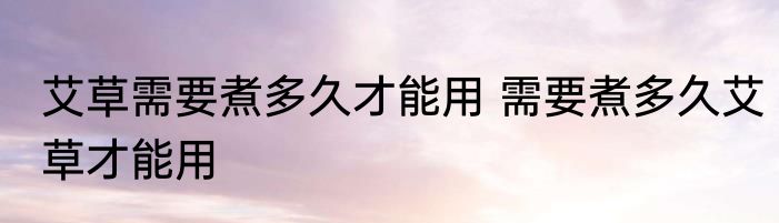 艾草需要煮多久才能用 需要煮多久艾草才能用
