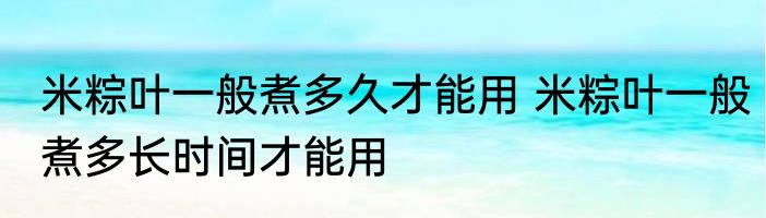 米粽叶一般煮多久才能用 米粽叶一般煮多长时间才能用