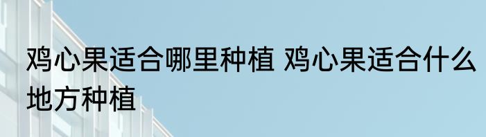 鸡心果适合哪里种植 鸡心果适合什么地方种植