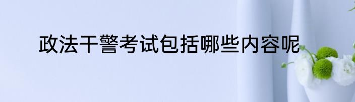政法干警考试包括哪些内容呢