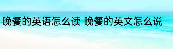 晚餐的英语怎么读 晚餐的英文怎么说