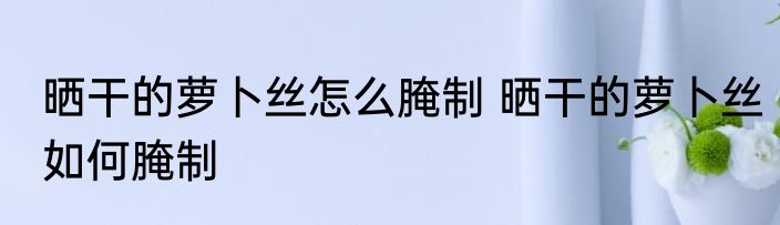 晒干的萝卜丝怎么腌制 晒干的萝卜丝如何腌制