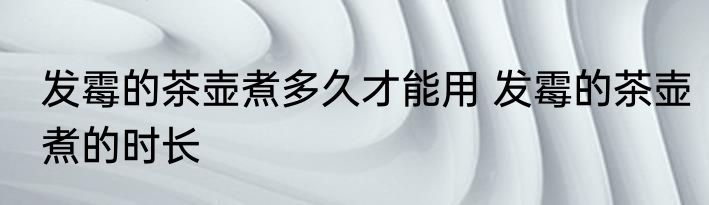 发霉的茶壶煮多久才能用 发霉的茶壶煮的时长