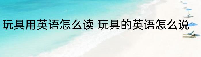 玩具用英语怎么读 玩具的英语怎么说
