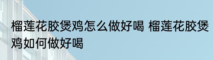 榴莲花胶煲鸡怎么做好喝 榴莲花胶煲鸡如何做好喝