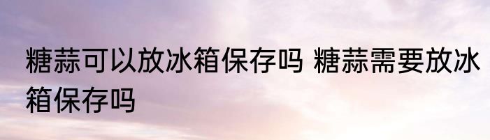 糖蒜可以放冰箱保存吗 糖蒜需要放冰箱保存吗
