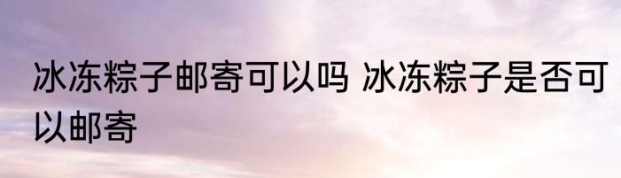 冰冻粽子邮寄可以吗 冰冻粽子是否可以邮寄