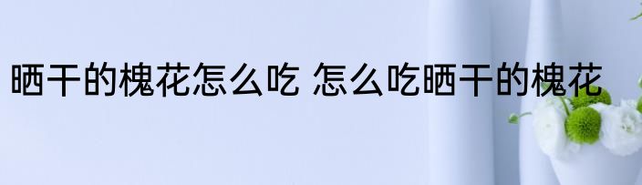 晒干的槐花怎么吃 怎么吃晒干的槐花