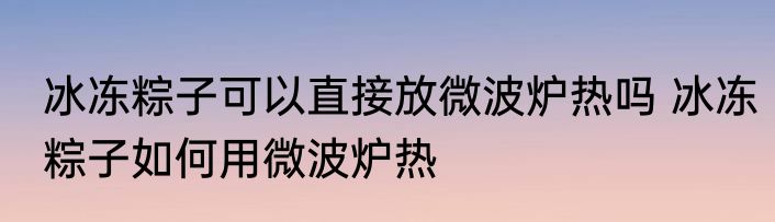 冰冻粽子可以直接放微波炉热吗 冰冻粽子如何用微波炉热
