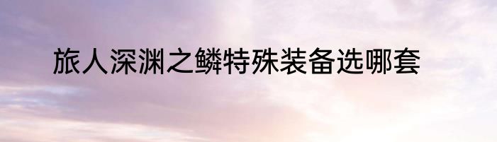 旅人深渊之鳞特殊装备选哪套