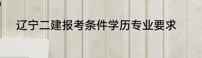 辽宁二建报考条件学历专业要求