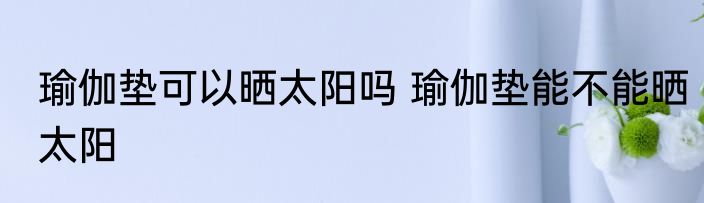 瑜伽垫可以晒太阳吗 瑜伽垫能不能晒太阳