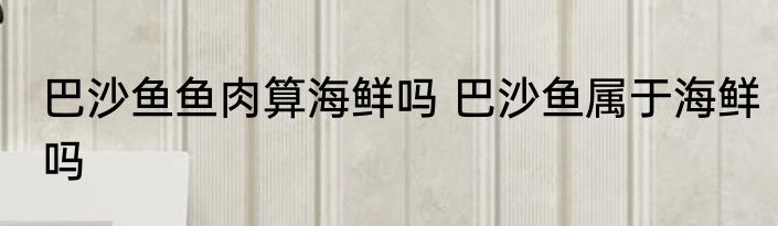巴沙鱼鱼肉算海鲜吗 巴沙鱼属于海鲜吗
