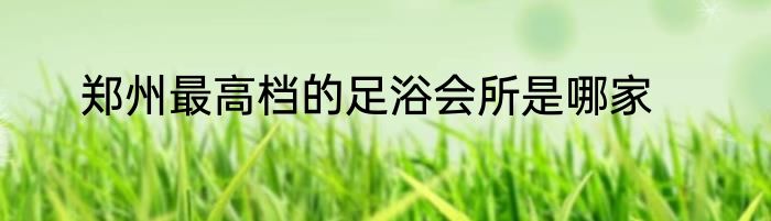 郑州最高档的足浴会所是哪家