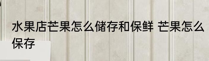 水果店芒果怎么储存和保鲜 芒果怎么保存