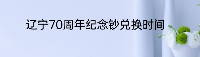 辽宁70周年纪念钞兑换时间