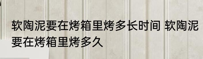软陶泥要在烤箱里烤多长时间 软陶泥要在烤箱里烤多久
