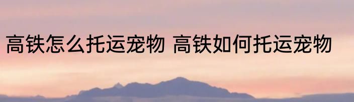 高铁怎么托运宠物 高铁如何托运宠物
