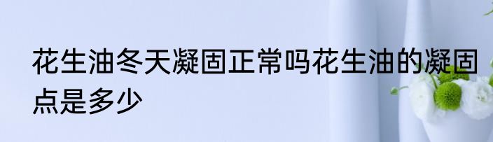 花生油冬天凝固正常吗花生油的凝固点是多少
