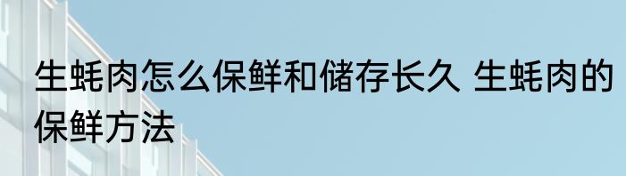 生蚝肉怎么保鲜和储存长久 生蚝肉的保鲜方法