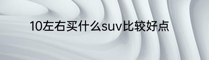 10左右买什么suv比较好点