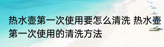 热水壶第一次使用要怎么清洗 热水壶第一次使用的清洗方法