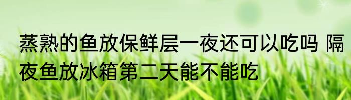 蒸熟的鱼放保鲜层一夜还可以吃吗 隔夜鱼放冰箱第二天能不能吃