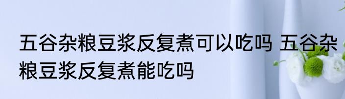 五谷杂粮豆浆反复煮可以吃吗 五谷杂粮豆浆反复煮能吃吗