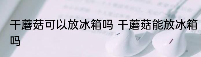 干蘑菇可以放冰箱吗 干蘑菇能放冰箱吗
