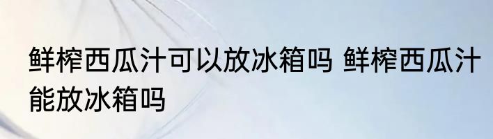 鲜榨西瓜汁可以放冰箱吗 鲜榨西瓜汁能放冰箱吗
