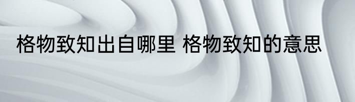 格物致知出自哪里 格物致知的意思