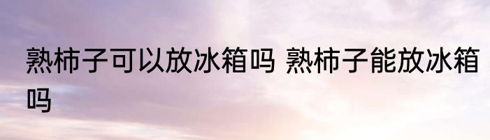 熟柿子可以放冰箱吗 熟柿子能放冰箱吗