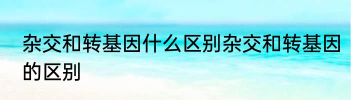 杂交和转基因什么区别杂交和转基因的区别