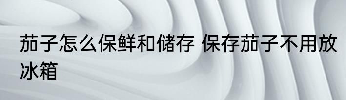 茄子怎么保鲜和储存 保存茄子不用放冰箱