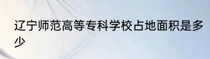 辽宁师范高等专科学校占地面积是多少