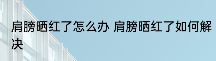 肩膀晒红了怎么办 肩膀晒红了如何解决