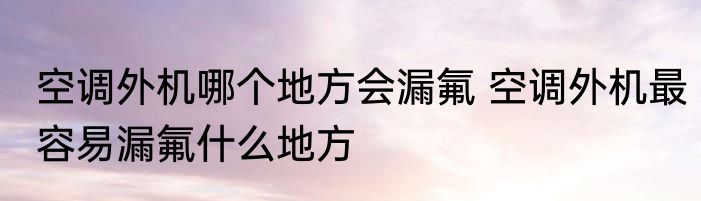 空调外机哪个地方会漏氟 空调外机最容易漏氟什么地方