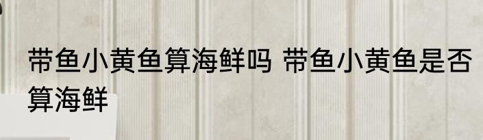 带鱼小黄鱼算海鲜吗 带鱼小黄鱼是否算海鲜