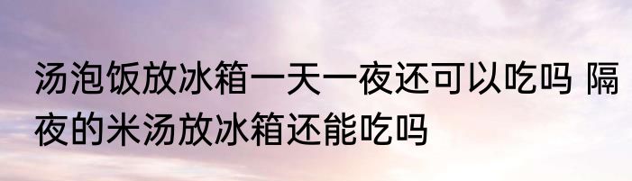 汤泡饭放冰箱一天一夜还可以吃吗 隔夜的米汤放冰箱还能吃吗