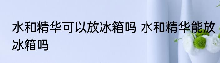 水和精华可以放冰箱吗 水和精华能放冰箱吗