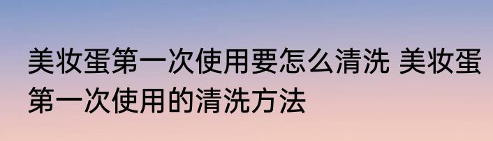 美妆蛋第一次使用要怎么清洗 美妆蛋第一次使用的清洗方法